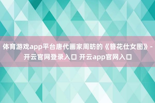 体育游戏app平台唐代画家周昉的《簪花仕女图》-开云官网登录入口 开云app官网入口
