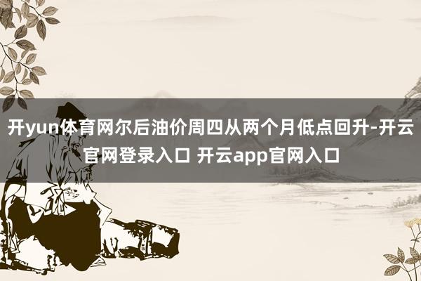 开yun体育网尔后油价周四从两个月低点回升-开云官网登录入口 开云app官网入口