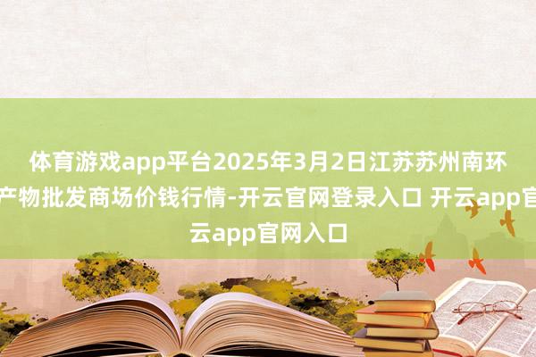 体育游戏app平台2025年3月2日江苏苏州南环桥农副产物批发商场价钱行情-开云官网登录入口 开云app官网入口