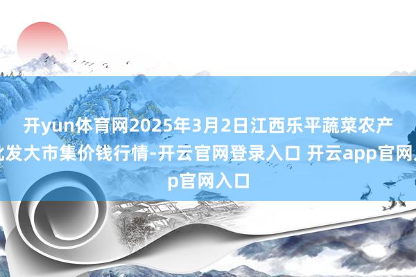 开yun体育网2025年3月2日江西乐平蔬菜农产物批发大市集价钱行情-开云官网登录入口 开云app官网入口