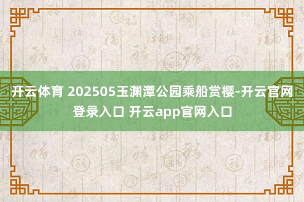 开云体育 202505玉渊潭公园乘船赏樱-开云官网登录入口 开云app官网入口