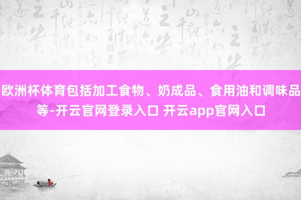欧洲杯体育包括加工食物、奶成品、食用油和调味品等-开云官网登录入口 开云app官网入口