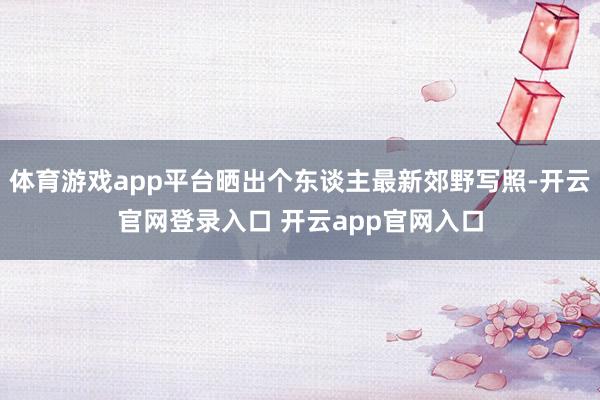 体育游戏app平台晒出个东谈主最新郊野写照-开云官网登录入口 开云app官网入口