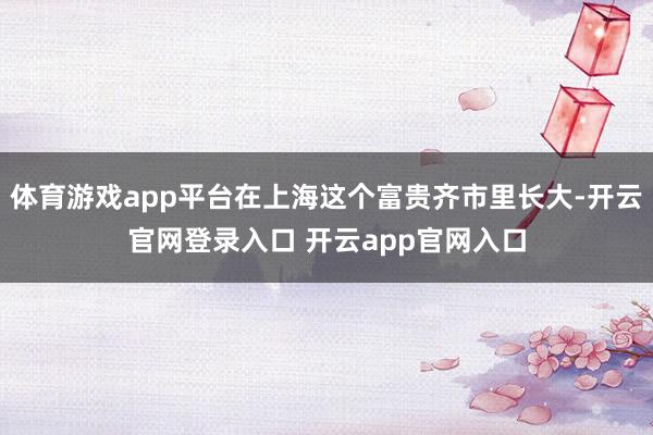 体育游戏app平台在上海这个富贵齐市里长大-开云官网登录入口 开云app官网入口