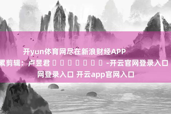 开yun体育网尽在新浪财经APP            						连累剪辑：卢昱君 							-开云官网登录入口 开云app官网入口