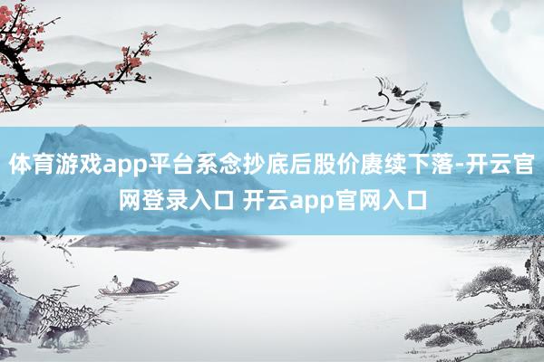 体育游戏app平台系念抄底后股价赓续下落-开云官网登录入口 开云app官网入口