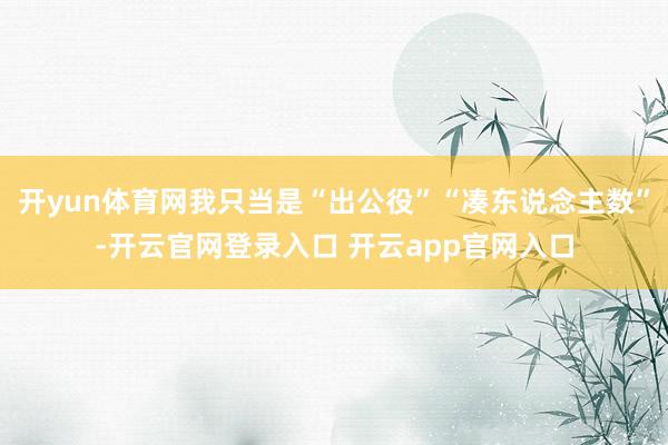 开yun体育网我只当是“出公役”“凑东说念主数”-开云官网登录入口 开云app官网入口