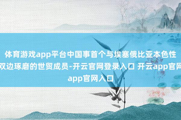 体育游戏app平台中国事首个与埃塞俄比亚本色性狂妄双边琢磨的世贸成员-开云官网登录入口 开云app官网入口