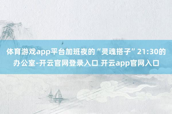 体育游戏app平台加班夜的“灵魂搭子”21:30的办公室-开云官网登录入口 开云app官网入口