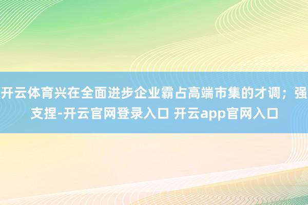 开云体育兴在全面进步企业霸占高端市集的才调；强支捏-开云官网登录入口 开云app官网入口