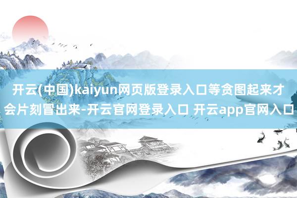开云(中国)kaiyun网页版登录入口等贪图起来才会片刻冒出来-开云官网登录入口 开云app官网入口