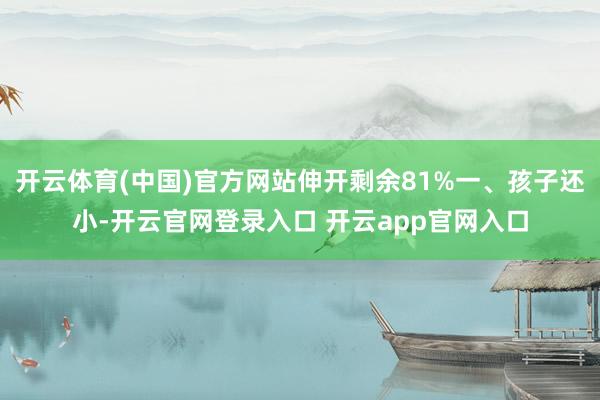 开云体育(中国)官方网站伸开剩余81%一、孩子还小-开云官网登录入口 开云app官网入口