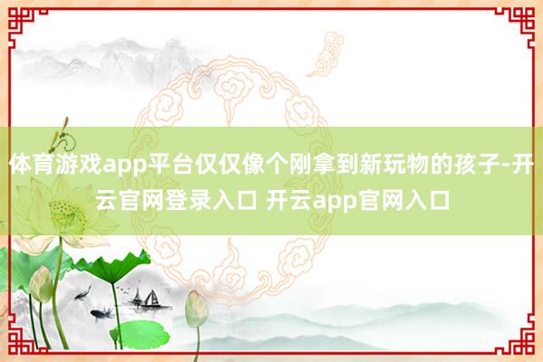 体育游戏app平台仅仅像个刚拿到新玩物的孩子-开云官网登录入口 开云app官网入口