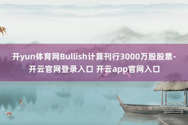 开yun体育网Bullish计算刊行3000万股股票-开云官网登录入口 开云app官网入口