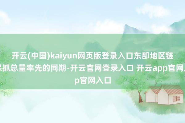 开云(中国)kaiyun网页版登录入口东部地区链接保抓总量率先的同期-开云官网登录入口 开云app官网入口