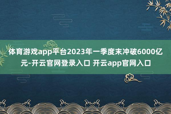 体育游戏app平台2023年一季度末冲破6000亿元-开云官网登录入口 开云app官网入口
