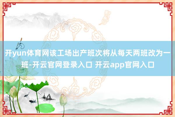 开yun体育网该工场出产班次将从每天两班改为一班-开云官网登录入口 开云app官网入口
