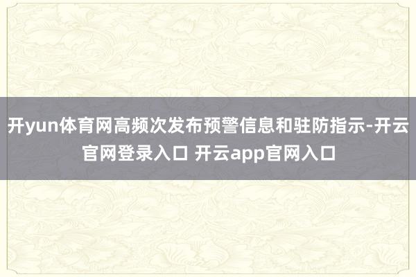 开yun体育网高频次发布预警信息和驻防指示-开云官网登录入口 开云app官网入口