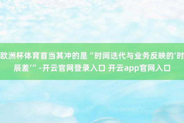 欧洲杯体育首当其冲的是“时间迭代与业务反映的‘时辰差’”-开云官网登录入口 开云app官网入口