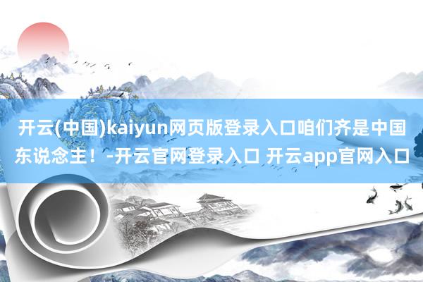开云(中国)kaiyun网页版登录入口咱们齐是中国东说念主！-开云官网登录入口 开云app官网入口