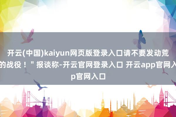 开云(中国)kaiyun网页版登录入口请不要发动荒诞的战役 ! ＂报谈称-开云官网登录入口 开云app官网入口