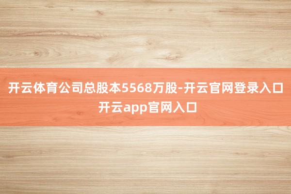 开云体育公司总股本5568万股-开云官网登录入口 开云app官网入口