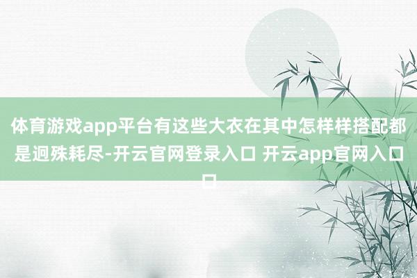 体育游戏app平台有这些大衣在其中怎样样搭配都是迥殊耗尽-开云官网登录入口 开云app官网入口