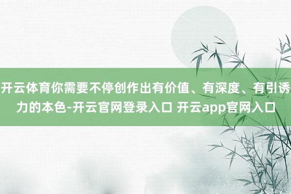 开云体育你需要不停创作出有价值、有深度、有引诱力的本色-开云官网登录入口 开云app官网入口
