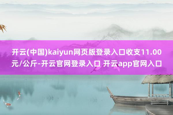 开云(中国)kaiyun网页版登录入口收支11.00元/公斤-开云官网登录入口 开云app官网入口