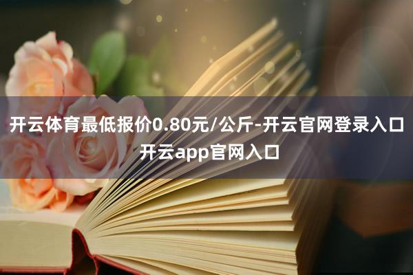 开云体育最低报价0.80元/公斤-开云官网登录入口 开云app官网入口