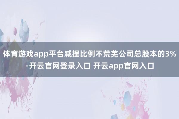 体育游戏app平台减捏比例不荒芜公司总股本的3%-开云官网登录入口 开云app官网入口
