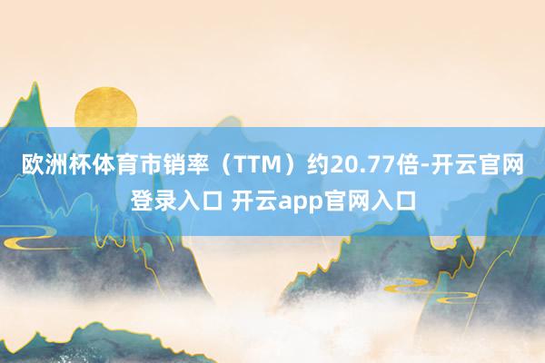 欧洲杯体育市销率（TTM）约20.77倍-开云官网登录入口 开云app官网入口