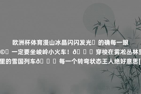 欧洲杯体育漫山冰晶闪闪发光✨的确每一眼王人是壁纸级画面！🤩	一定要坐峻岭小火车！🚂穿梭在雾凇丛林里🎄像闯进童话里的雪国列车🚞每一个转弯状态王人绝好意思[爱心]手机拍到停不下来～📸	📣下周明月山还要下雪🌨️雪景➕云海➕雾凇➕冰瀑❄️🌥️✨🧊冬日畛域套装抓续加载中……飞速这场冰雪纵欲之旅的确不行错过‼️-开云官网登录入口 开云app官网入口
