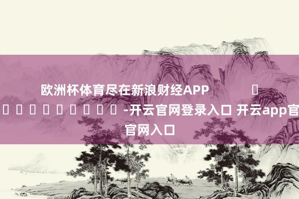 欧洲杯体育尽在新浪财经APP            													-开云官网登录入口 开云app官网入口