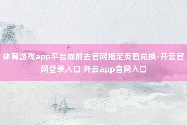 体育游戏app平台或前去官网指定页面兑换-开云官网登录入口 开云app官网入口