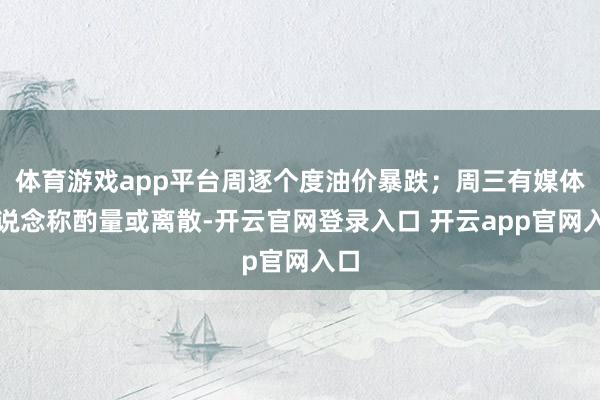 体育游戏app平台周逐个度油价暴跌；周三有媒体报说念称酌量或离散-开云官网登录入口 开云app官网入口