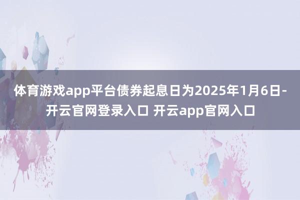 体育游戏app平台债券起息日为2025年1月6日-开云官网登录入口 开云app官网入口