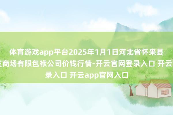 体育游戏app平台2025年1月1日河北省怀来县京西果菜批发商场有限包袱公司价钱行情-开云官网登录入口 开云app官网入口