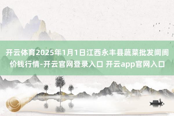 开云体育2025年1月1日江西永丰县蔬菜批发阛阓价钱行情-开云官网登录入口 开云app官网入口