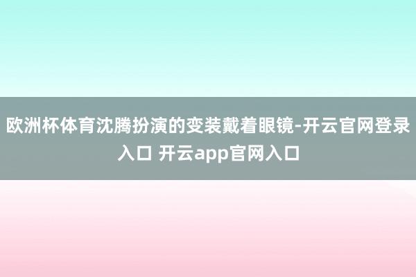 欧洲杯体育沈腾扮演的变装戴着眼镜-开云官网登录入口 开云app官网入口