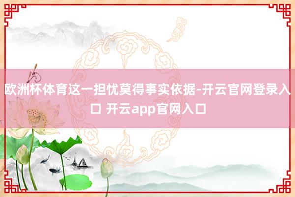 欧洲杯体育这一担忧莫得事实依据-开云官网登录入口 开云app官网入口