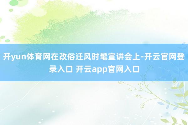 开yun体育网在改俗迁风时髦宣讲会上-开云官网登录入口 开云app官网入口