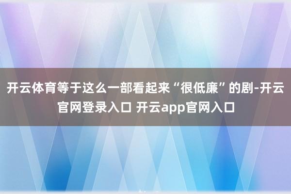 开云体育等于这么一部看起来“很低廉”的剧-开云官网登录入口 开云app官网入口