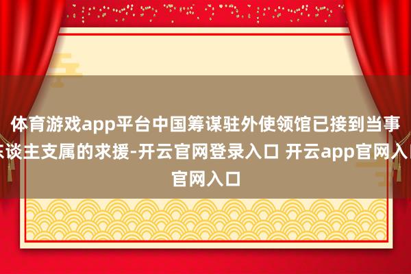 体育游戏app平台中国筹谋驻外使领馆已接到当事东谈主支属的求援-开云官网登录入口 开云app官网入口