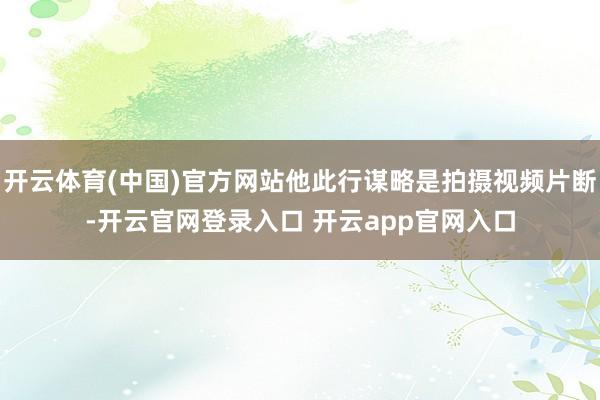 开云体育(中国)官方网站他此行谋略是拍摄视频片断-开云官网登录入口 开云app官网入口