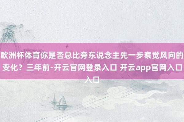 欧洲杯体育你是否总比旁东说念主先一步察觉风向的变化?三年前-开云官网登录入口 开云app官网入口