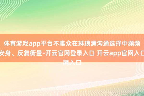 体育游戏app平台不雅众在琳琅满沟通选择中频频安身、反复衡量-开云官网登录入口 开云app官网入口