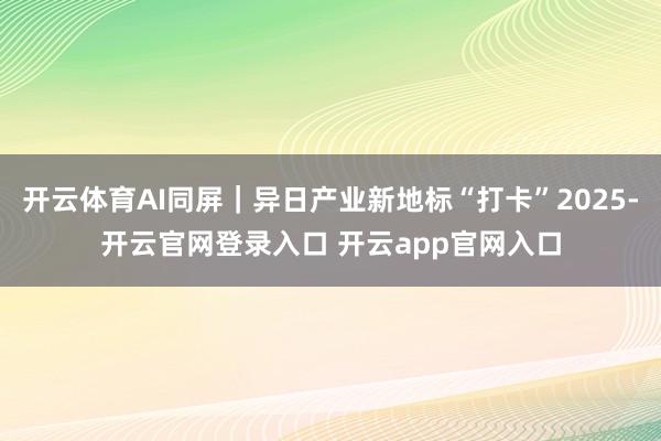 开云体育AI同屏｜异日产业新地标“打卡”2025-开云官网登录入口 开云app官网入口
