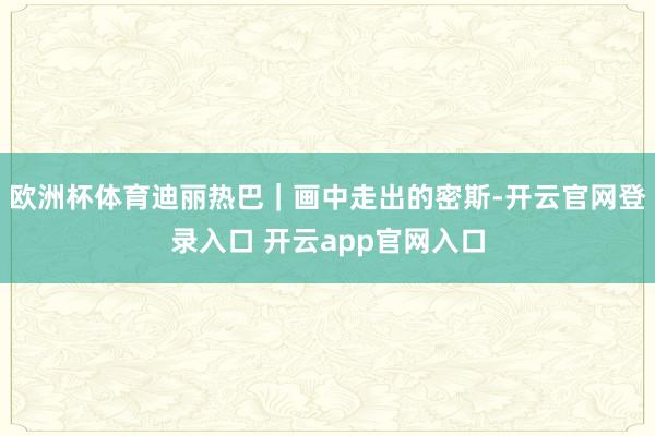 欧洲杯体育迪丽热巴｜画中走出的密斯-开云官网登录入口 开云app官网入口