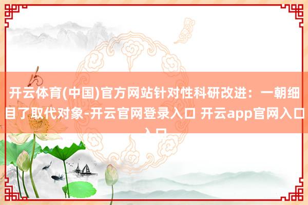 开云体育(中国)官方网站针对性科研改进：一朝细目了取代对象-开云官网登录入口 开云app官网入口